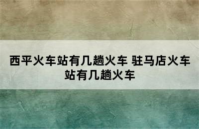 西平火车站有几趟火车 驻马店火车站有几趟火车